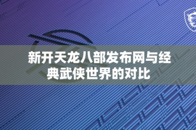 新开天龙八部发布网与经典武侠世界的对比