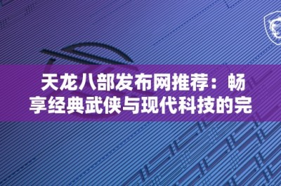 天龙八部发布网推荐：畅享经典武侠与现代科技的完美结合