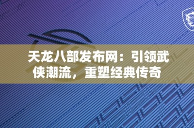 天龙八部发布网：引领武侠潮流，重塑经典传奇