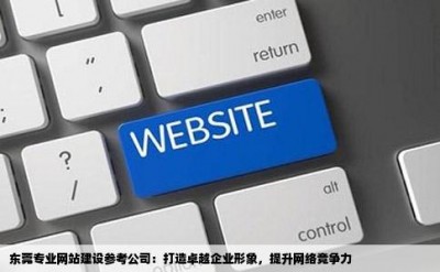 东莞专业网站建设参考公司：打造卓越企业形象，提升网络竞争力