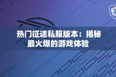 热门征途私服版本：揭秘最火爆的游戏体验