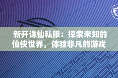 新开诛仙私服：探索未知的仙侠世界，体验非凡的游戏乐趣