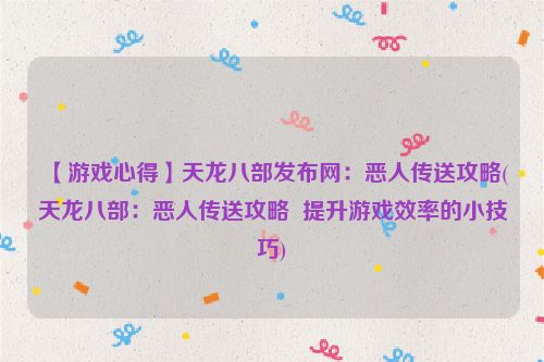 【游戏心得】天龙八部发布网：恶人传送攻略(天龙八部：恶人传送攻略  提升游戏效率的小技巧)